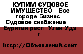 КУПИМ СУДОВОЕ ИМУЩЕСТВО - Все города Бизнес » Судовое снабжение   . Бурятия респ.,Улан-Удэ г.